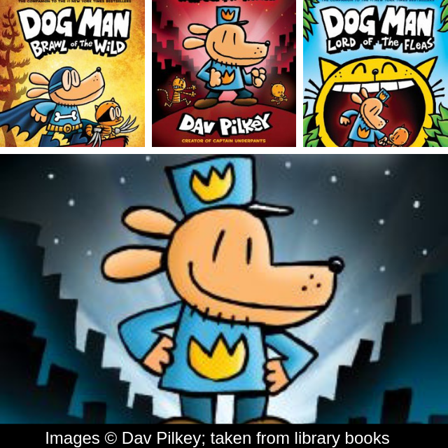 Images from Dav Pilkey Books - Dog Man, Dog Man Braw of the Wild, Dog Man a Tale of Two Kitties, and Dog Man Lord of the Fleas